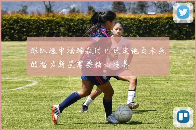 球队选中杨瀚森时已认定他是未来的潜力新星需要精心培养