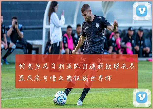 耐克为尼日利亚队打造新款球衣尽显风采可惜未能征战世界杯
