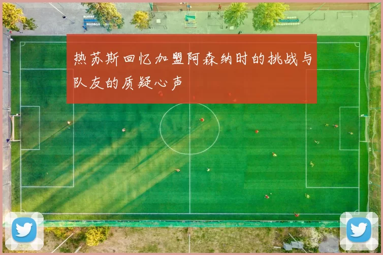 热苏斯回忆加盟阿森纳时的挑战与队友的质疑心声
