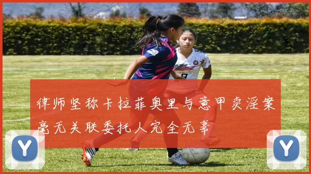 律师坚称卡拉菲奥里与意甲卖淫案毫无关联委托人完全无辜