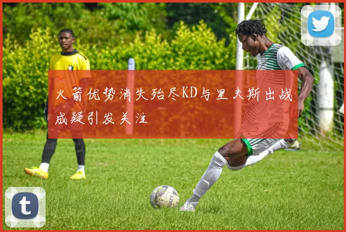 火箭优势消失殆尽KD与里夫斯出战成疑引发关注