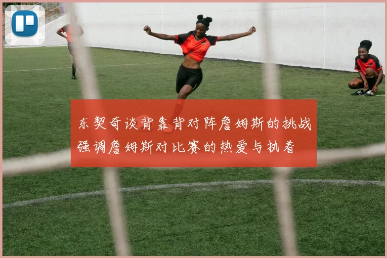东契奇谈背靠背对阵詹姆斯的挑战强调詹姆斯对比赛的热爱与执着