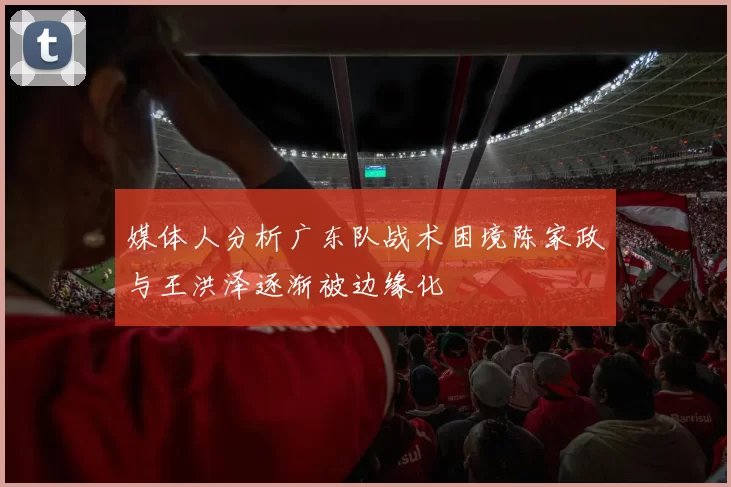 媒体人分析广东队战术困境陈家政与王洪泽逐渐被边缘化