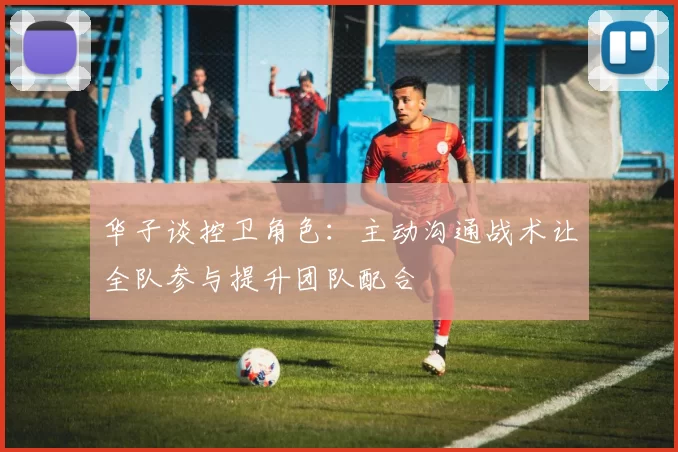 华子谈控卫角色：主动沟通战术让全队参与提升团队配合