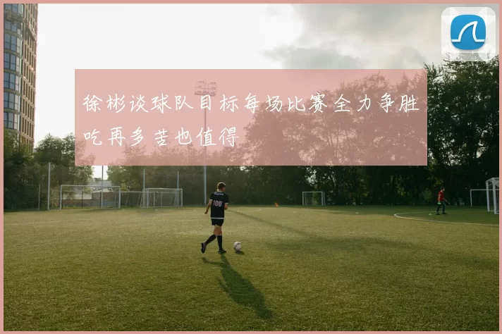 徐彬谈球队目标每场比赛全力争胜吃再多苦也值得
