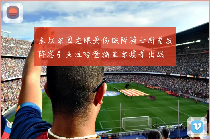 米切尔因左眼受伤缺阵骑士新首发阵容引关注哈登梅里尔携手出战