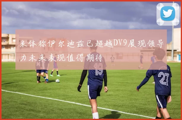 米体称伊尔迪兹已超越DV9展现领导力未来表现值得期待